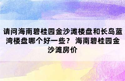 请问海南碧桂园金沙滩楼盘和长岛蓝湾楼盘哪个好一些？ 海南碧桂园金沙滩房价